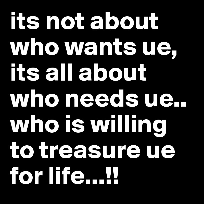 its not about who wants ue,
its all about who needs ue..
who is willing to treasure ue for life...!!