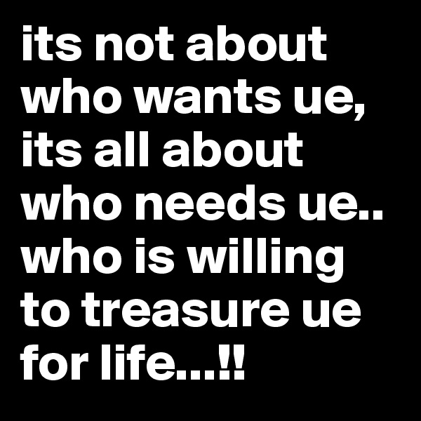 its not about who wants ue,
its all about who needs ue..
who is willing to treasure ue for life...!!