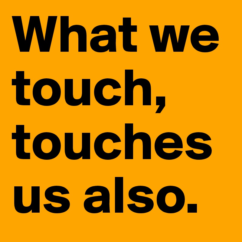 What we touch, touches us also. 