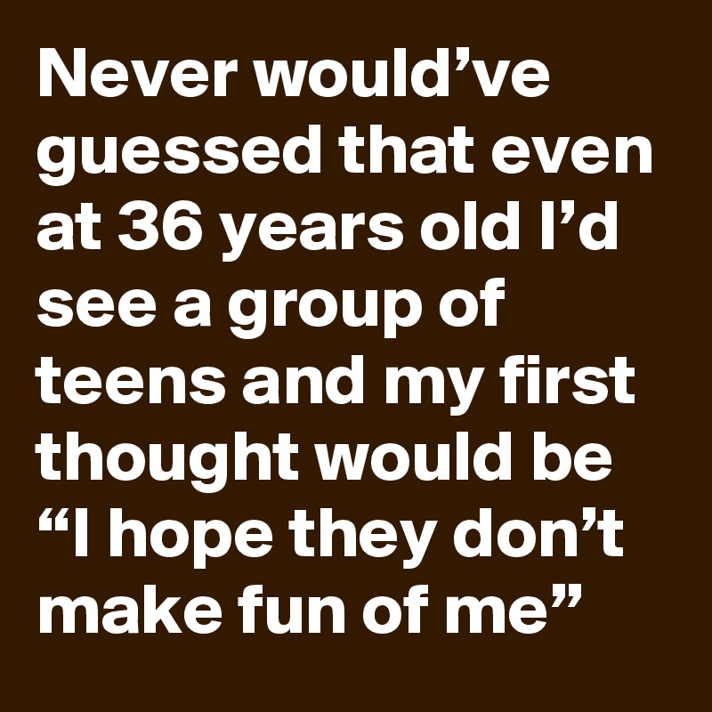 Never would’ve guessed that even at 36 years old I’d see a group of teens and my first thought would be “I hope they don’t make fun of me”