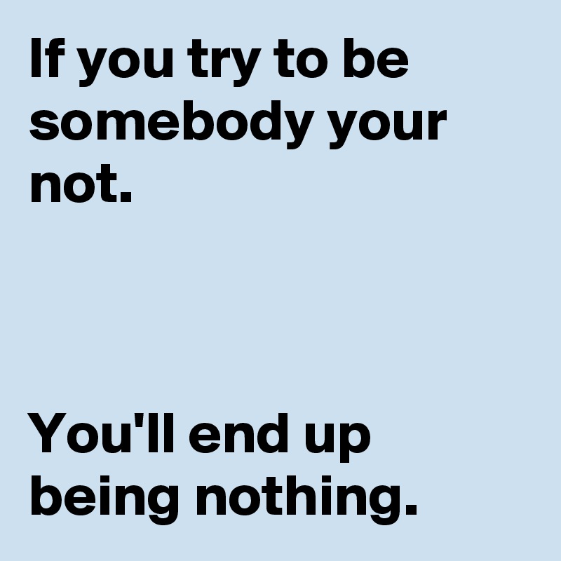 If you try to be somebody your not.



You'll end up being nothing.