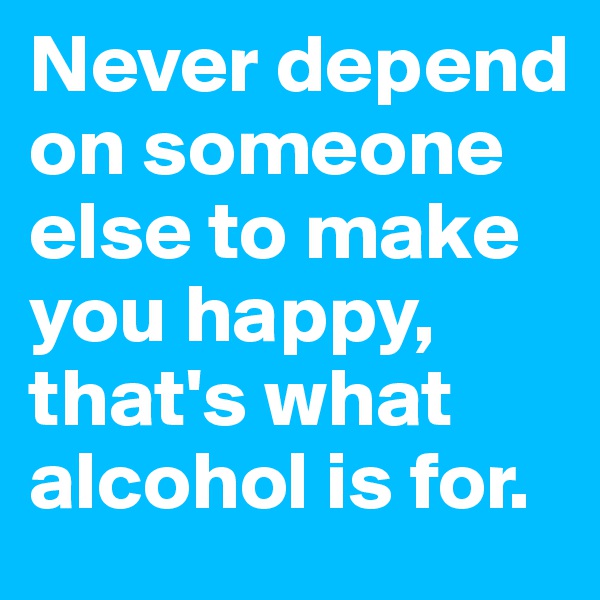 Never depend on someone else to make you happy, that's what alcohol is for.
