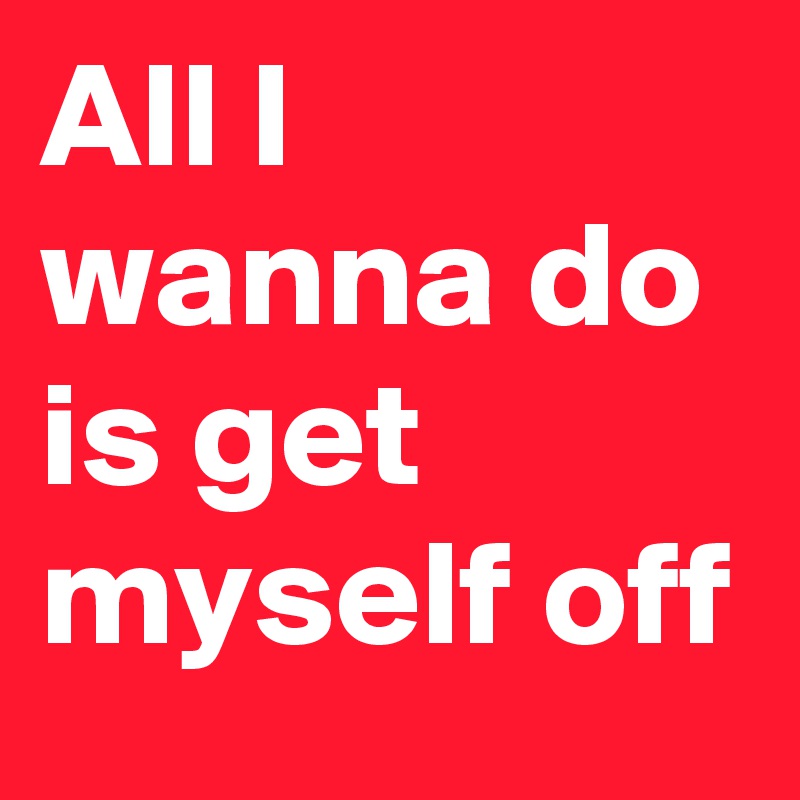 All I wanna do is get myself off 