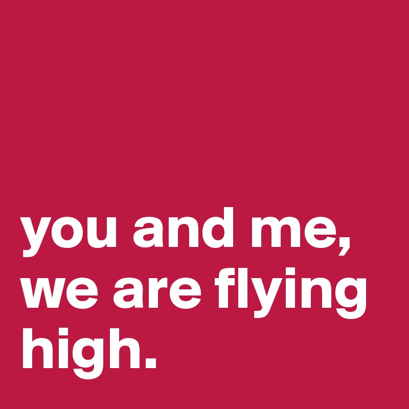 


you and me, we are flying high. 