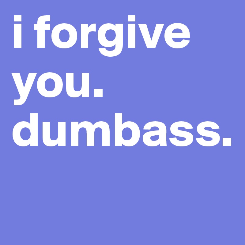 i forgive you. dumbass. 
