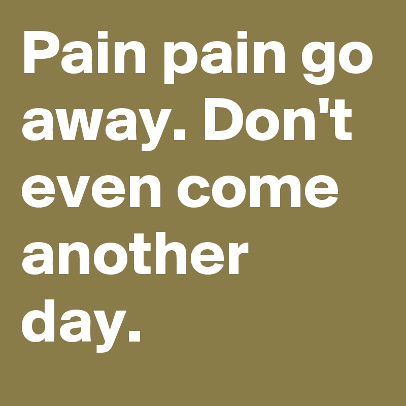 Pain pain go away. Don't even come another day.