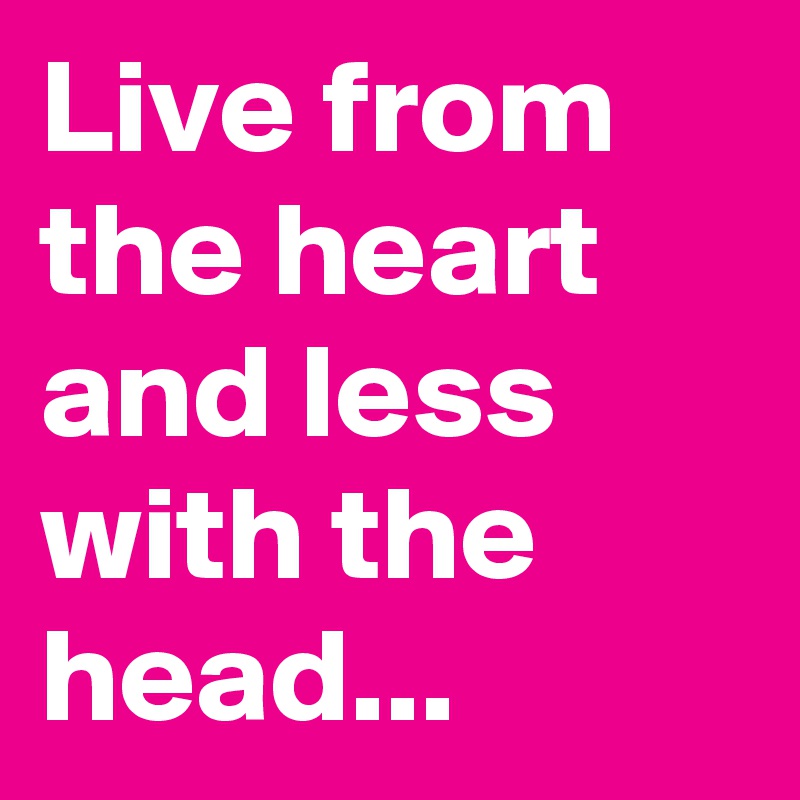 Live from the heart and less with the head...