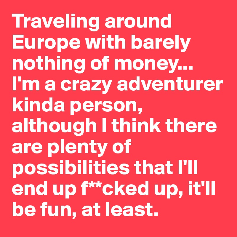 Traveling around Europe with barely nothing of money... I'm a crazy adventurer kinda person, although I think there are plenty of possibilities that I'll end up f**cked up, it'll be fun, at least.