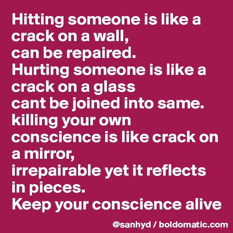 Hitting someone is like a crack on a wall,
can be repaired.
Hurting someone is like a crack on a glass
cant be joined into same.
killing your own conscience is like crack on a mirror,
irrepairable yet it reflects in pieces.
Keep your conscience alive