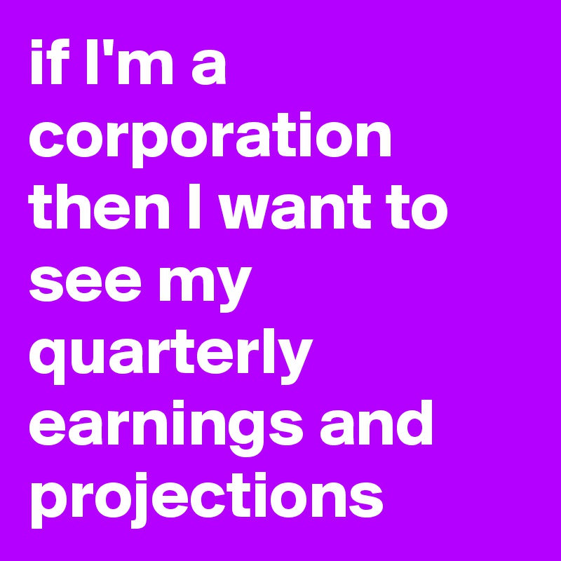 if I'm a corporation then I want to see my quarterly earnings and projections