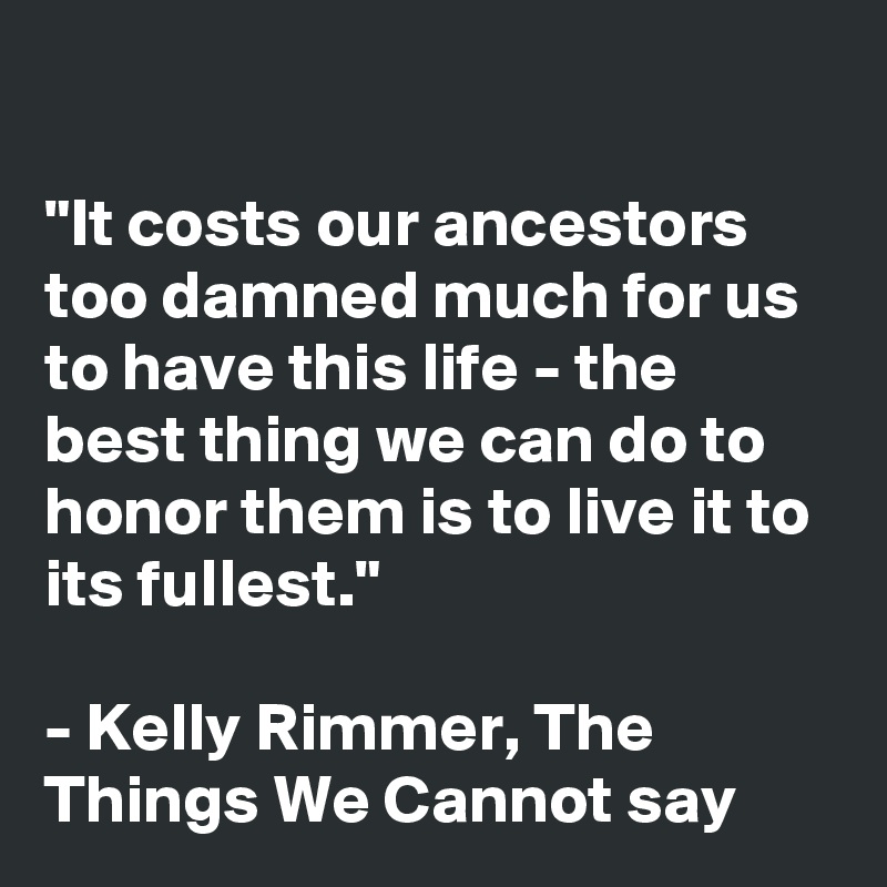 

"It costs our ancestors too damned much for us to have this life - the best thing we can do to honor them is to live it to its fullest."

- Kelly Rimmer, The Things We Cannot say