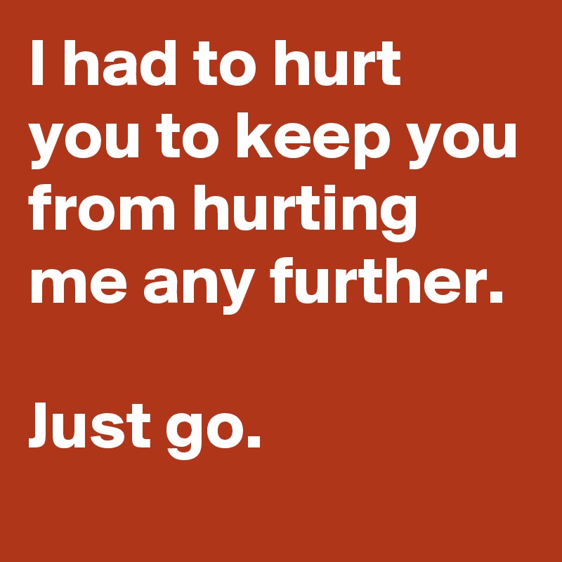 I had to hurt you to keep you from hurting me any further.

Just go.