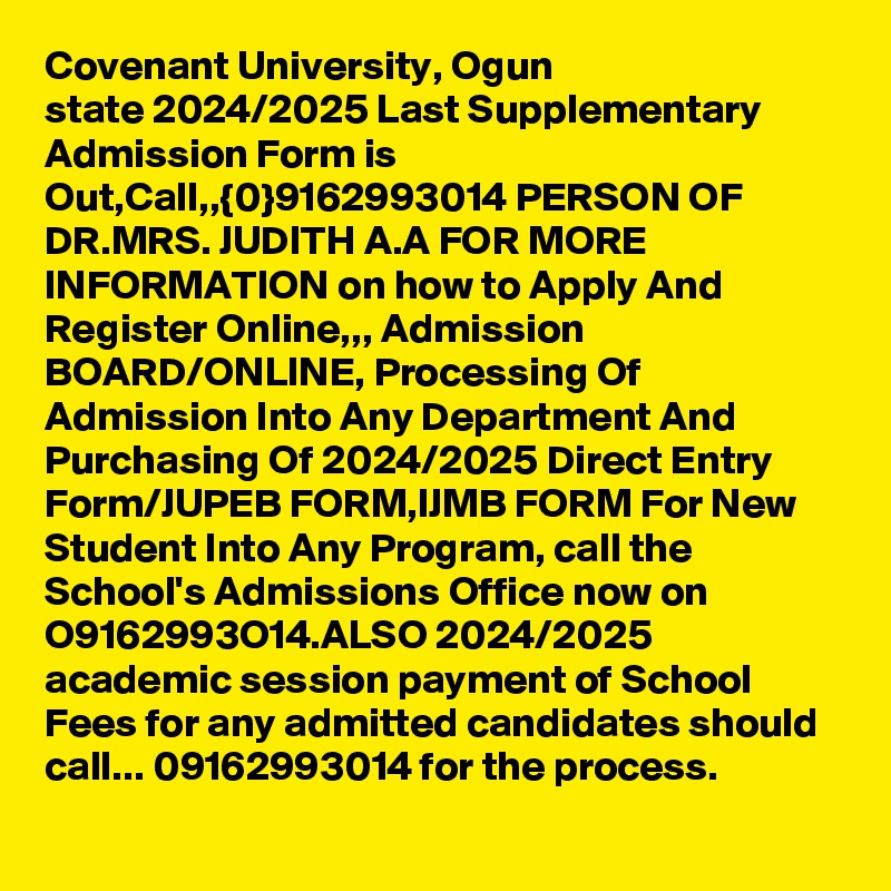 Covenant University, Ogun state 2024/2025 Last Supplementary Admission Form is Out,Call,,{0}9162993014 PERSON OF DR.MRS. JUDITH A.A FOR MORE INFORMATION on how to Apply And Register Online,,, Admission BOARD/ONLINE, Processing Of Admission Into Any Department And Purchasing Of 2024/2025 Direct Entry Form/JUPEB FORM,IJMB FORM For New Student Into Any Program, call the School's Admissions Office now on O9162993O14.ALSO 2024/2025 academic session payment of School Fees for any admitted candidates should call... 09162993014 for the process.