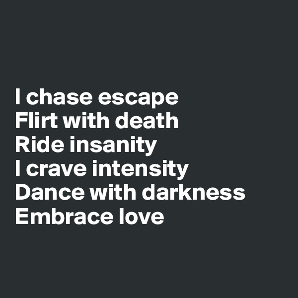 


I chase escape
Flirt with death
Ride insanity
I crave intensity
Dance with darkness
Embrace love

