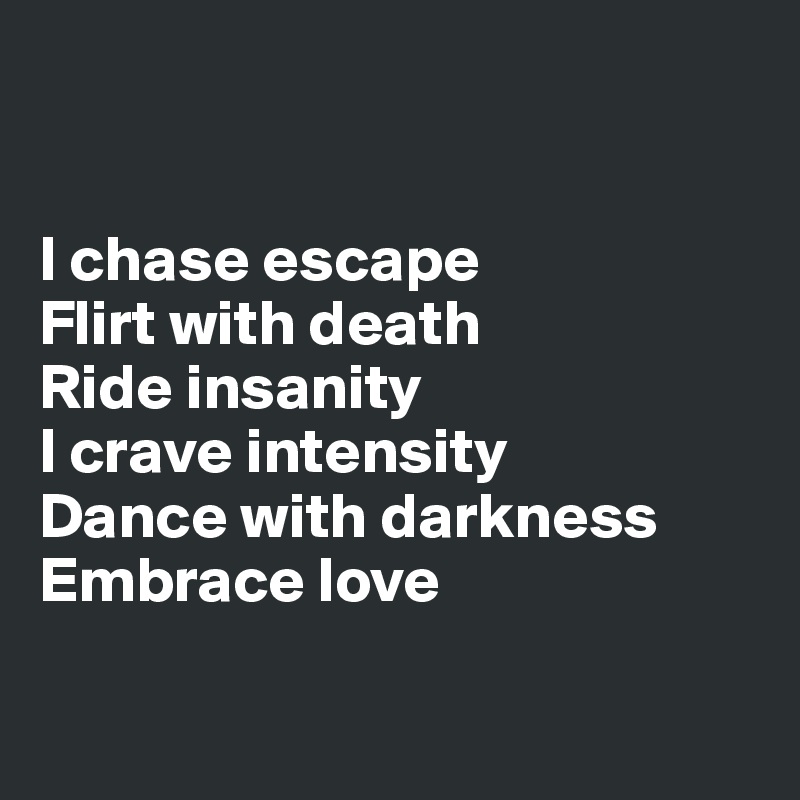 


I chase escape
Flirt with death
Ride insanity
I crave intensity
Dance with darkness
Embrace love


