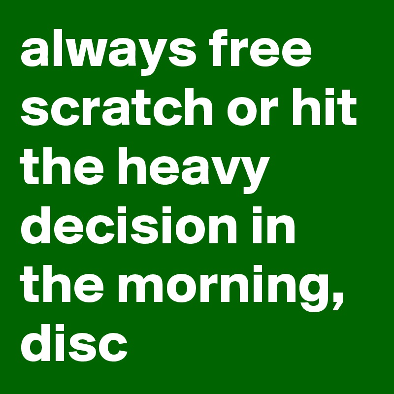 always free scratch or hit the heavy decision in the morning, disc