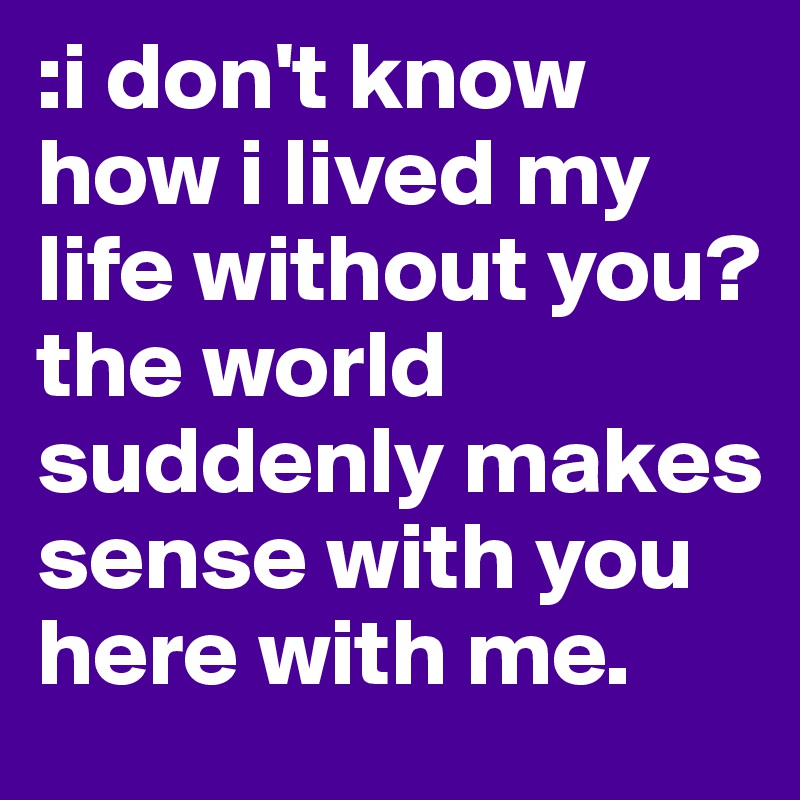 :i don't know how i lived my life without you? the world suddenly makes sense with you here with me. 