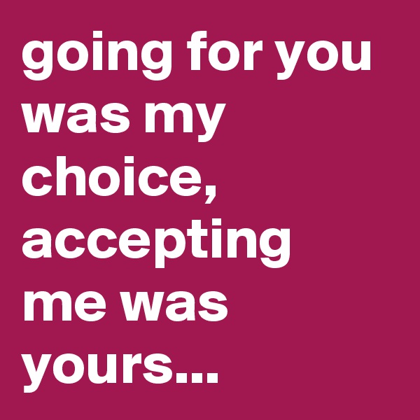 going for you was my choice, accepting me was yours...