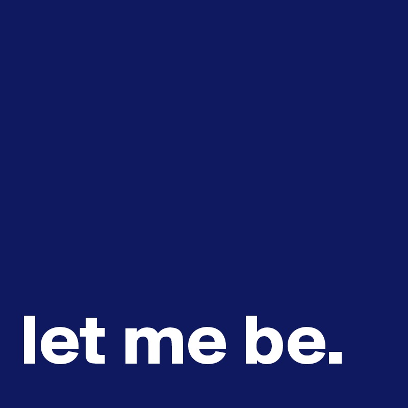 



let me be.