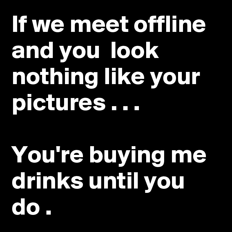 If we meet offline and you  look nothing like your pictures . . .

You're buying me drinks until you do . 