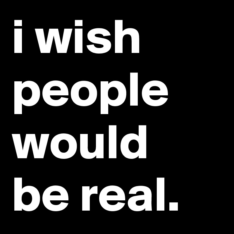 i wish people would be real.