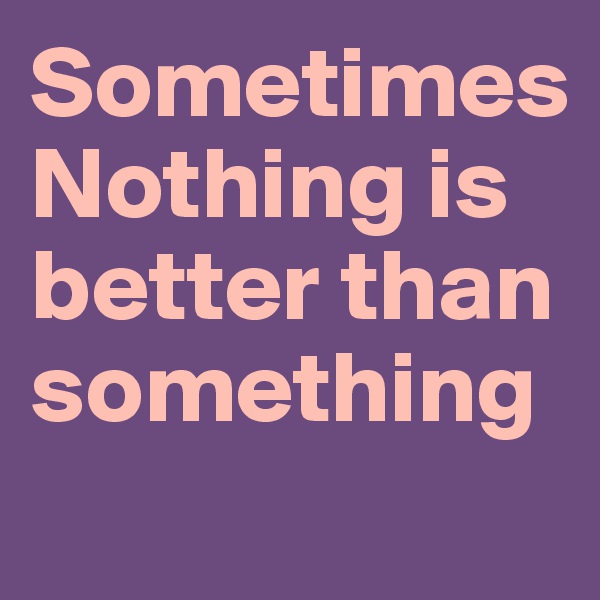 Sometimes
Nothing is better than something 
