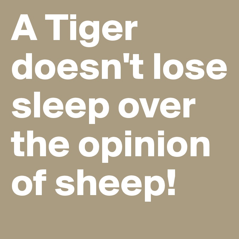 A Tiger doesn't lose sleep over the opinion of sheep!