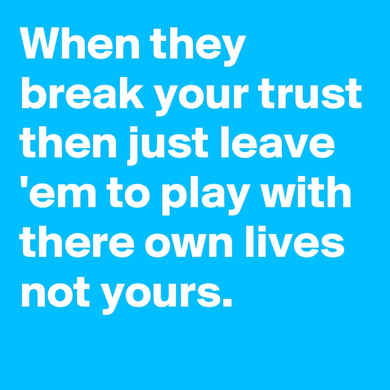 When they break your trust then just leave 'em to play with there own lives not yours.