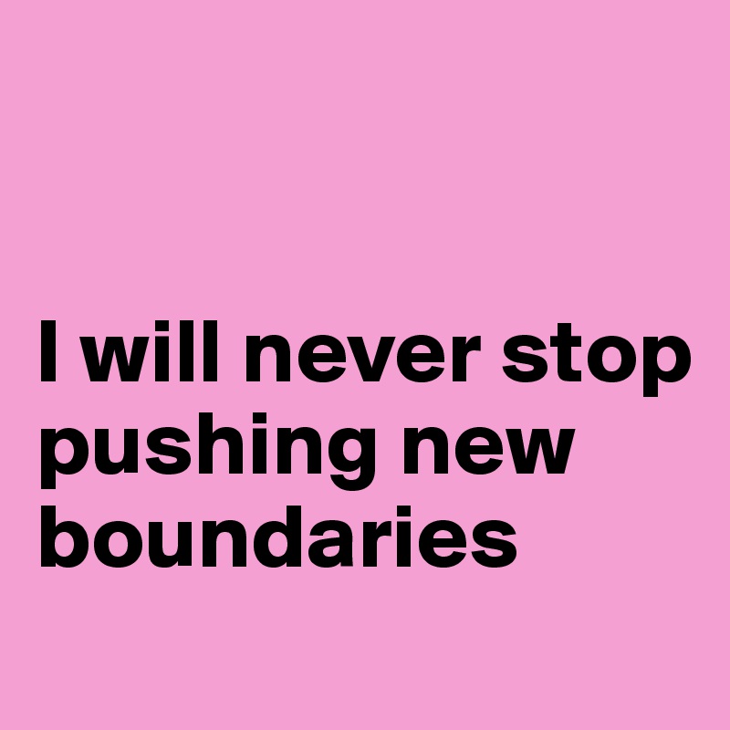 


I will never stop pushing new boundaries