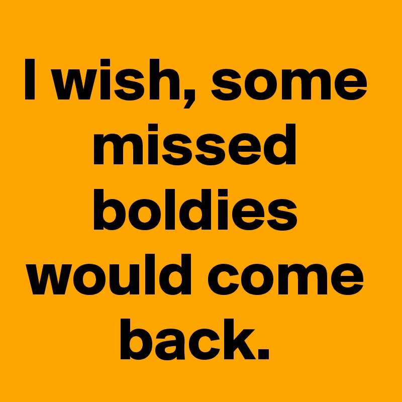 I wish, some missed boldies would come back.
