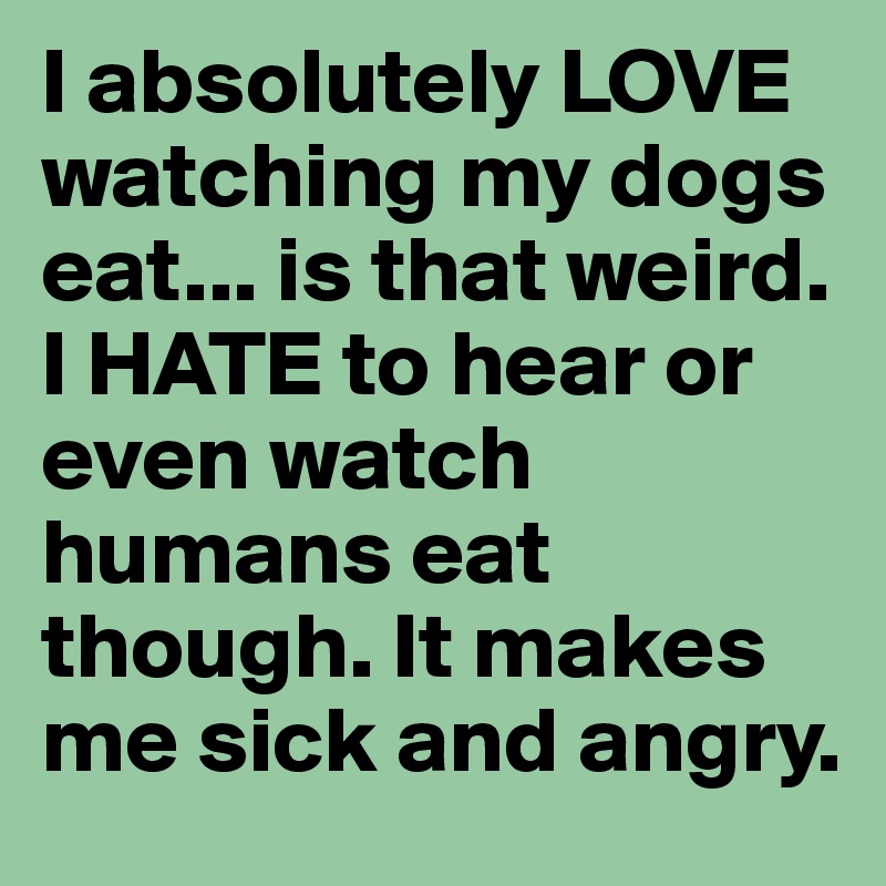 I absolutely LOVE watching my dogs eat... is that weird. I HATE to hear or even watch humans eat though. It makes me sick and angry.