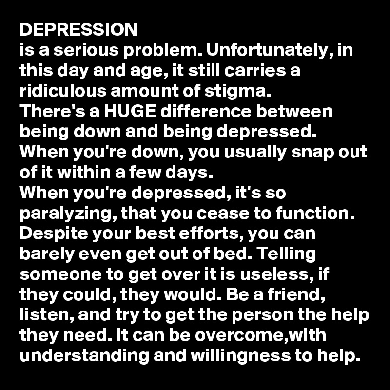 DEPRESSION
is a serious problem. Unfortunately, in this day and age, it still carries a ridiculous amount of stigma. 
There's a HUGE difference between being down and being depressed. 
When you're down, you usually snap out of it within a few days. 
When you're depressed, it's so paralyzing, that you cease to function. Despite your best efforts, you can barely even get out of bed. Telling someone to get over it is useless, if they could, they would. Be a friend, listen, and try to get the person the help they need. It can be overcome,with understanding and willingness to help. 