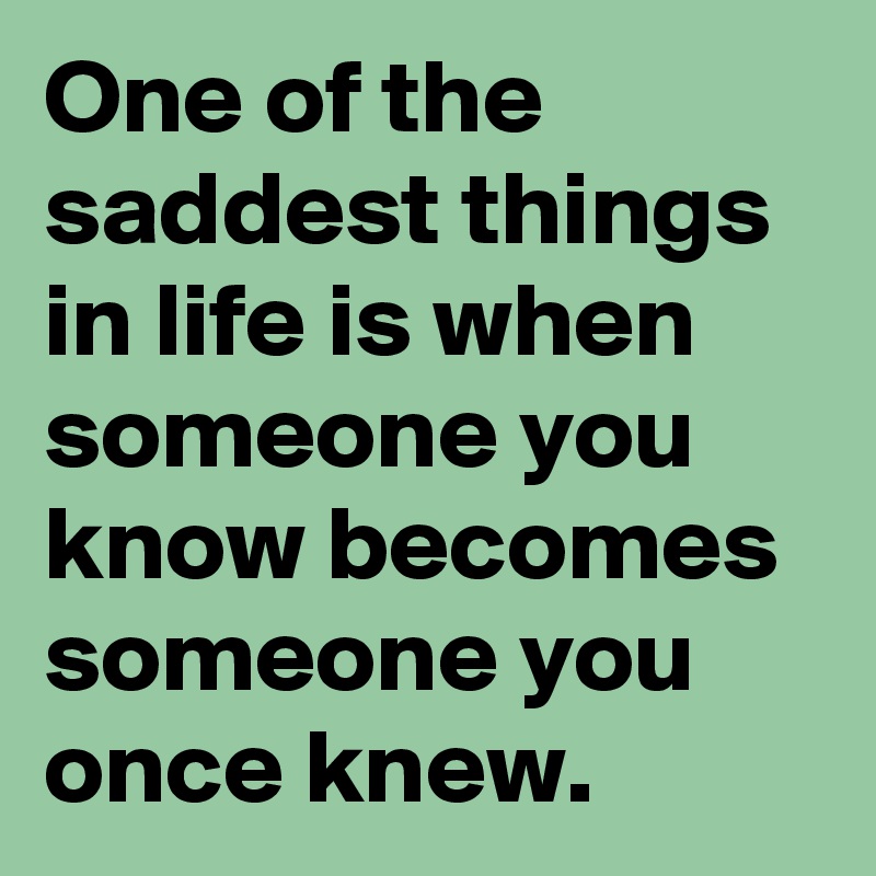 One of the saddest things in life is when someone you know becomes someone you once knew.