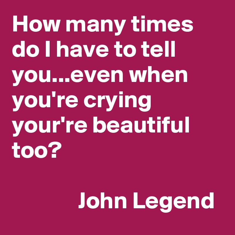 How many times do I have to tell you...even when you're crying your're beautiful too?

              John Legend