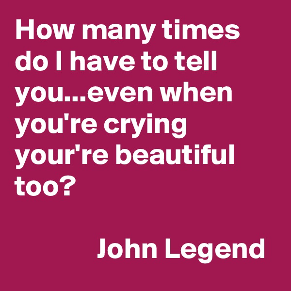 How many times do I have to tell you...even when you're crying your're beautiful too?

              John Legend