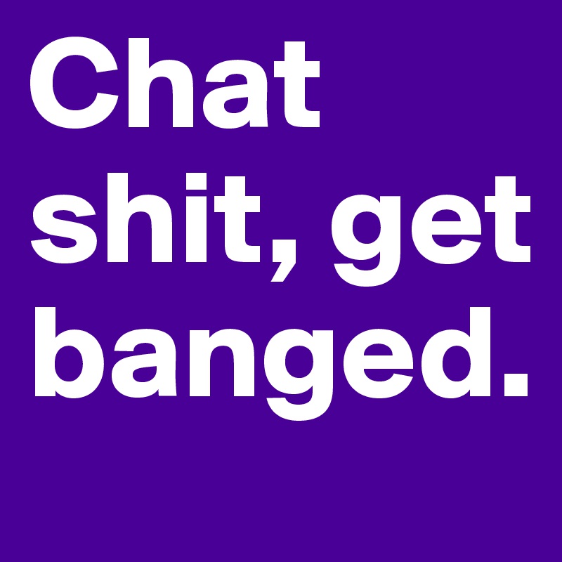 Chat shit, get banged. 