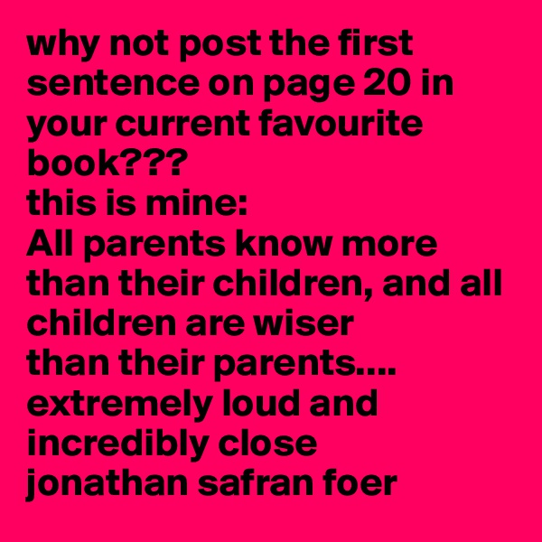 why not post the first sentence on page 20 in your current favourite book???
this is mine: 
All parents know more than their children, and all children are wiser 
than their parents....
extremely loud and incredibly close
jonathan safran foer