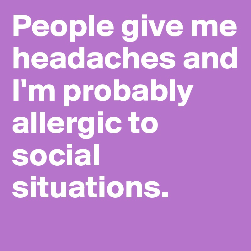 People give me headaches and I'm probably allergic to social situations. 