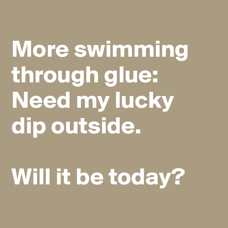 
More swimming through glue:
Need my lucky dip outside.

Will it be today?
