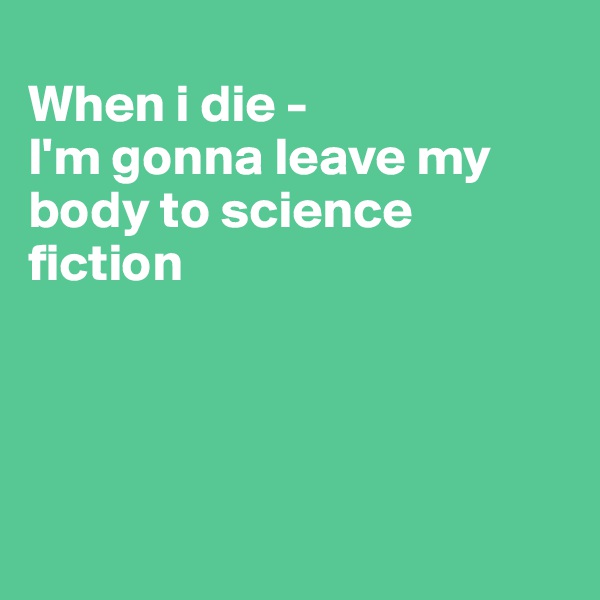
When i die - 
I'm gonna leave my body to science fiction
      



