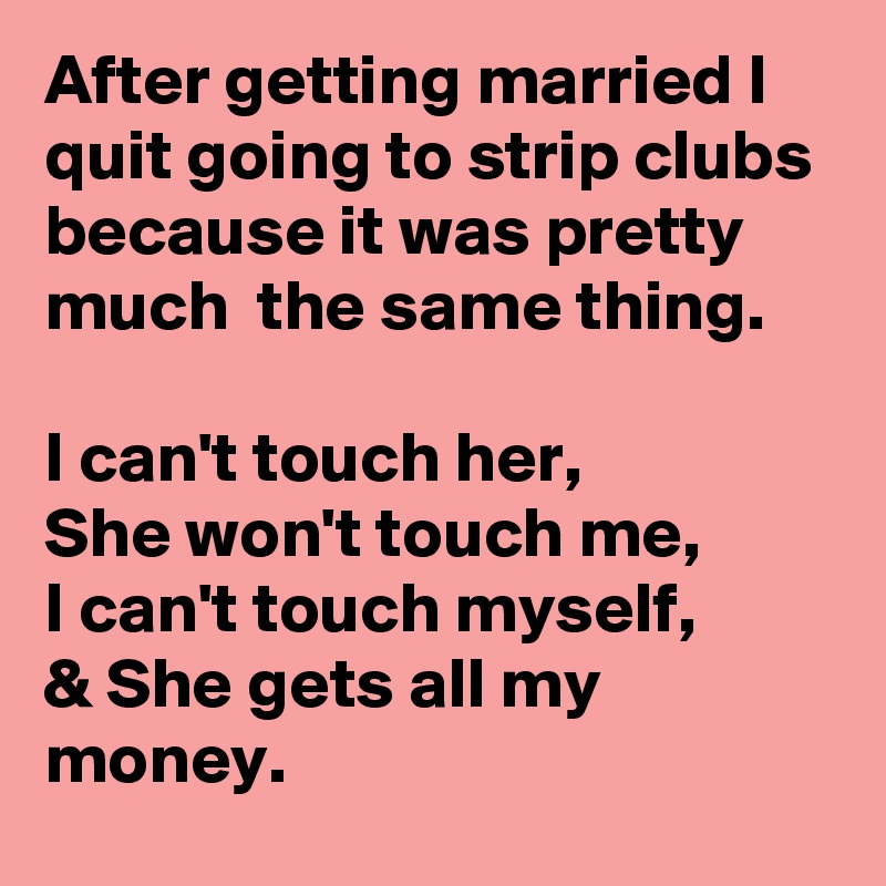 After getting married I quit going to strip clubs because it was pretty much  the same thing.

I can't touch her,
She won't touch me,
I can't touch myself,
& She gets all my money.