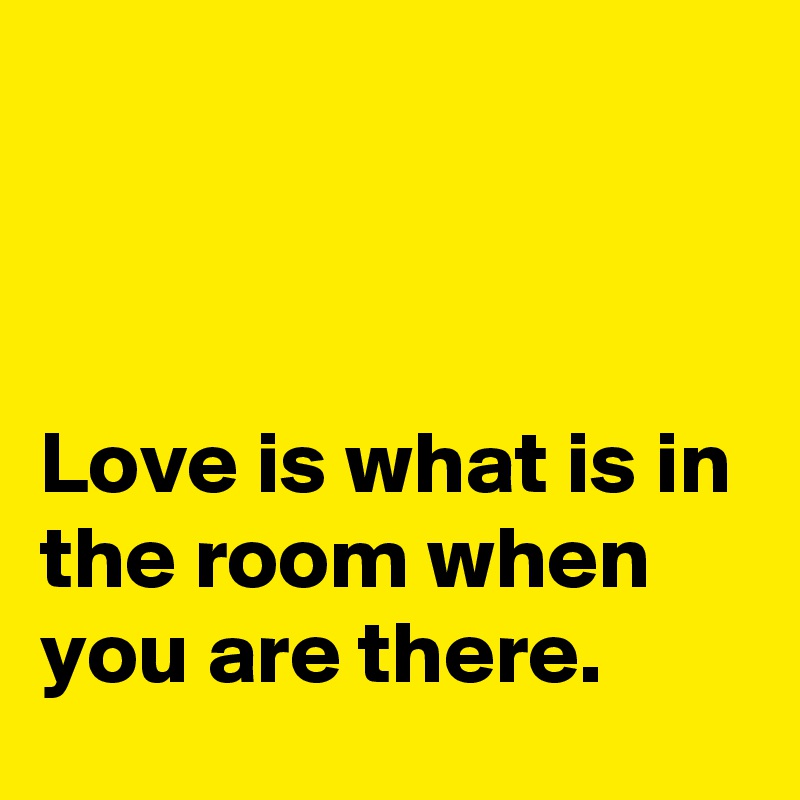 



Love is what is in the room when you are there.