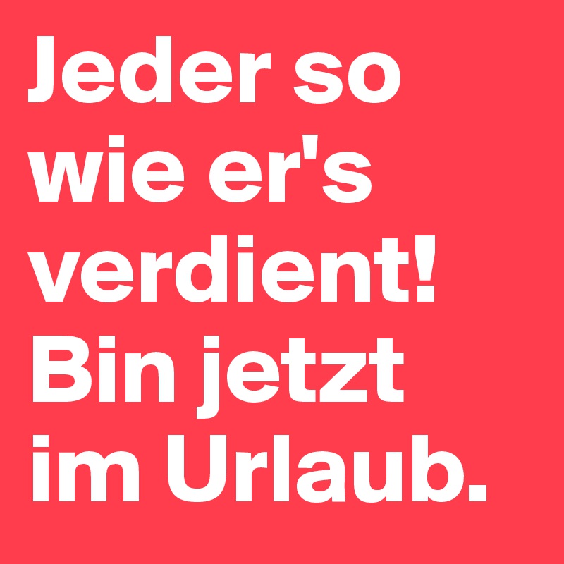 Jeder so wie er's verdient!Bin jetzt im Urlaub.