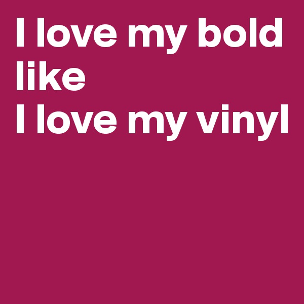 I love my bold
like 
I love my vinyl


