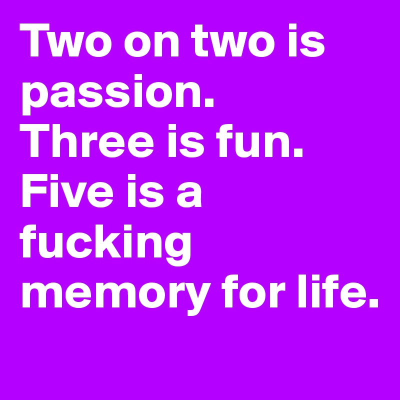 Two on two is passion. 
Three is fun. 
Five is a fucking memory for life. 
