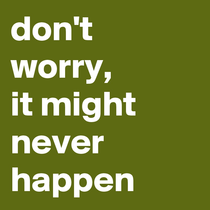don't worry, 
it might never happen