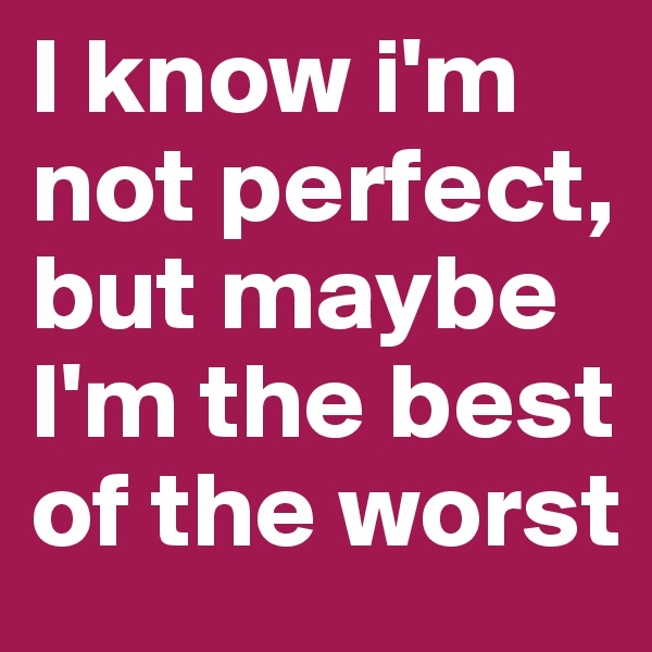 I know i'm not perfect, but maybe I'm the best of the worst