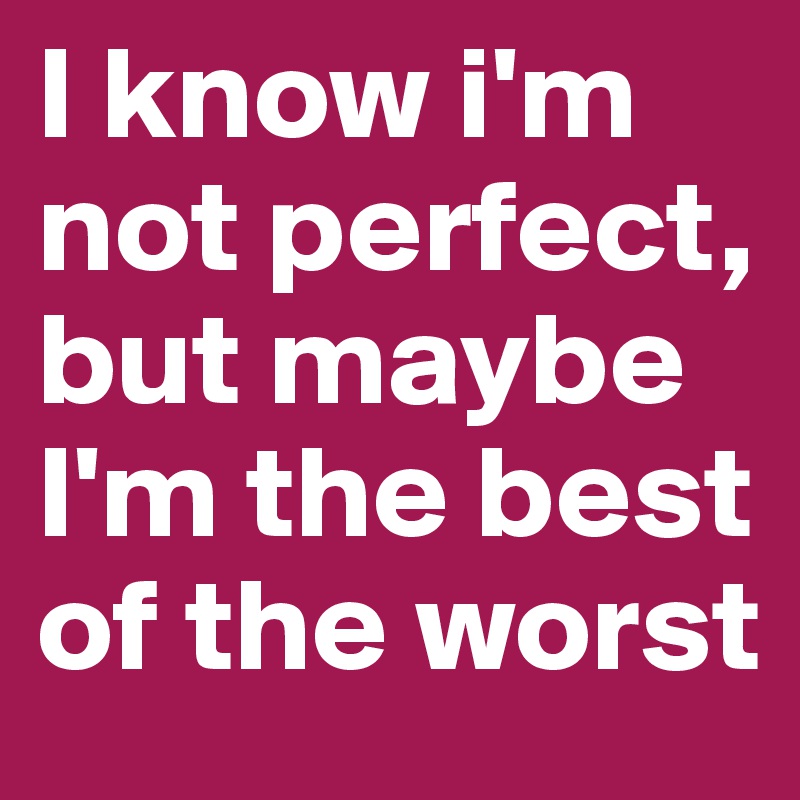 I know i'm not perfect, but maybe I'm the best of the worst