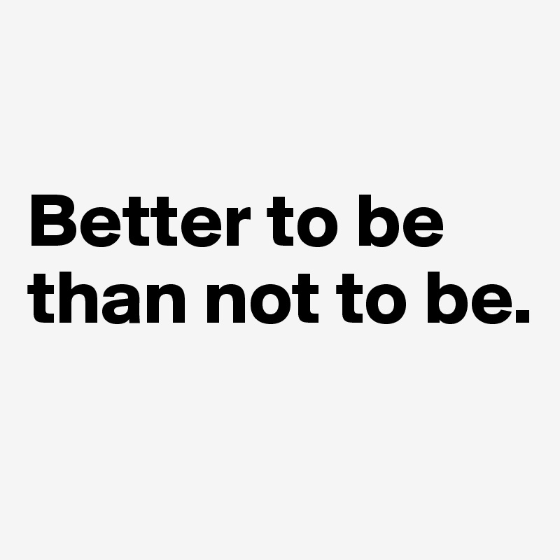 

Better to be than not to be.

