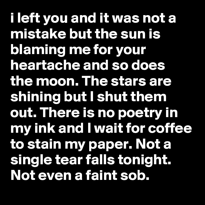 i left you and it was not a mistake but the sun is blaming me for your heartache and so does 
the moon. The stars are shining but I shut them out. There is no poetry in my ink and I wait for coffee to stain my paper. Not a single tear falls tonight. Not even a faint sob.